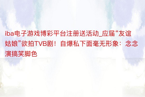 iba电子游戏博彩平台注册送活动_应届“友谊姑娘”欲拍TVB剧！自爆私下面毫无形象：念念演搞笑脚色