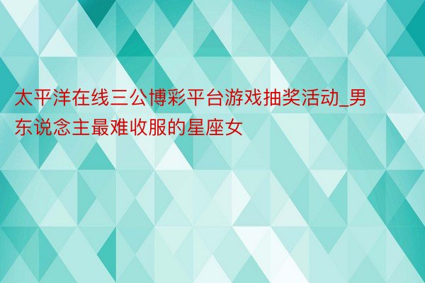 太平洋在线三公博彩平台游戏抽奖活动_男东说念主最难收服的星座女