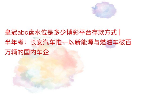 皇冠abc盘水位是多少博彩平台存款方式 | 半年考：长安汽车惟一以新能源与燃油车破百万辆的国内车企