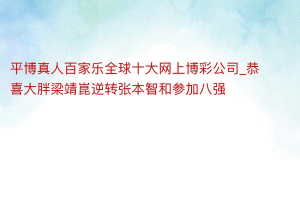 平博真人百家乐全球十大网上博彩公司_恭喜大胖梁靖崑逆转张本智和参加八强