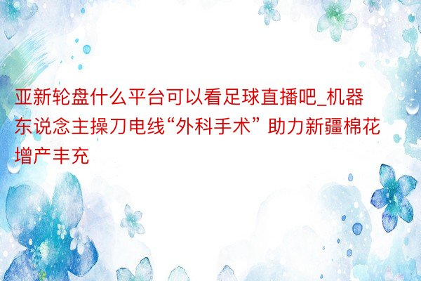 亚新轮盘什么平台可以看足球直播吧_机器东说念主操刀电线“外科手术” 助力新疆棉花增产丰充