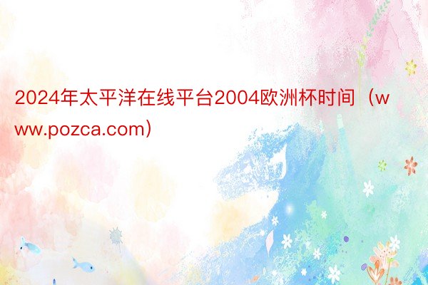 2024年太平洋在线平台2004欧洲杯时间（www.pozca.com）