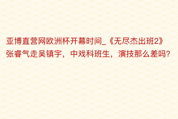 亚博直营网欧洲杯开幕时间_《无尽杰出班2》张睿气走吴镇宇，中戏科班生，演技那么差吗？