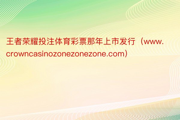 王者荣耀投注体育彩票那年上市发行（www.crowncasinozonezonezone.com）