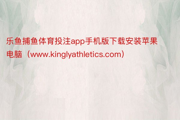 乐鱼捕鱼体育投注app手机版下载安装苹果电脑（www.kinglyathletics.com）