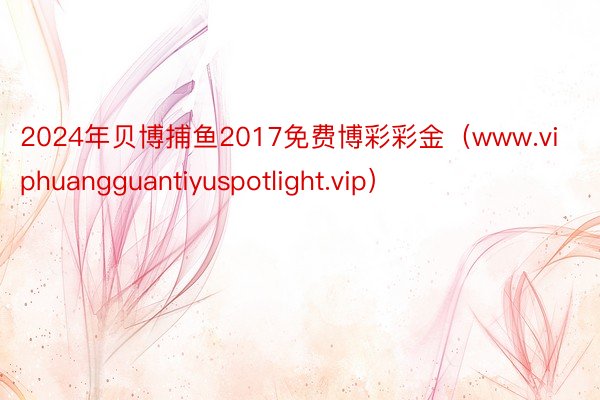 2024年贝博捕鱼2017免费博彩彩金（www.viphuangguantiyuspotlight.vip）