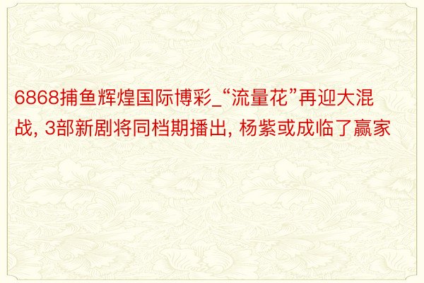 6868捕鱼辉煌国际博彩_“流量花”再迎大混战, 3部新剧将同档期播出, 杨紫或成临了赢家