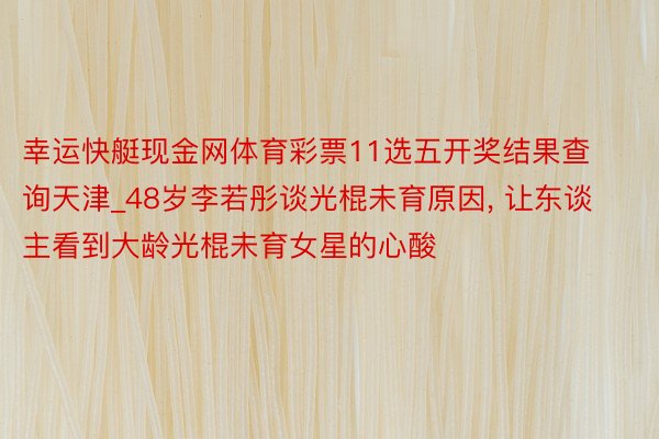 幸运快艇现金网体育彩票11选五开奖结果查询天津_48岁李若彤谈光棍未育原因， 让东谈主看到大龄光棍未育女星的心酸