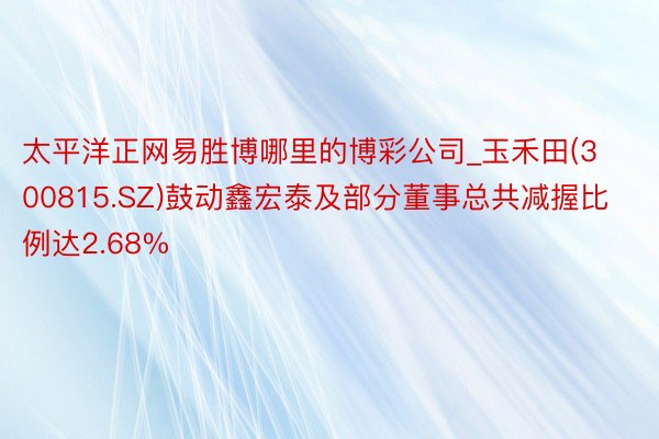 太平洋正网易胜博哪里的博彩公司_玉禾田(300815.SZ)鼓动鑫宏泰及部分董事总共减握比例达2.68%