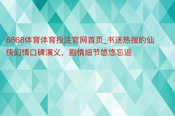 6868体育体育投注官网首页_书迷热搜的仙侠幻情口碑演义，剧情细节悠悠忘返