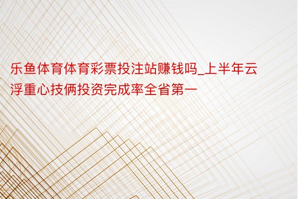 乐鱼体育体育彩票投注站赚钱吗_上半年云浮重心技俩投资完成率全省第一