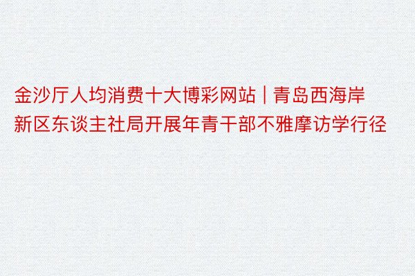 金沙厅人均消费十大博彩网站 | 青岛西海岸新区东谈主社局开展年青干部不雅摩访学行径