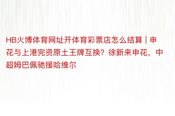 HB火博体育网址开体育彩票店怎么结算 | 申花与上港完资原土王牌互换？徐新来申花，中超姆巴佩驰援哈维尔