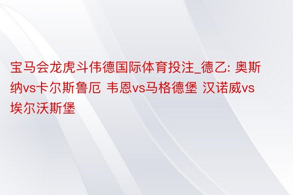 宝马会龙虎斗伟德国际体育投注_德乙: 奥斯纳vs卡尔斯鲁厄 韦恩vs马格德堡 汉诺威vs埃尔沃斯堡