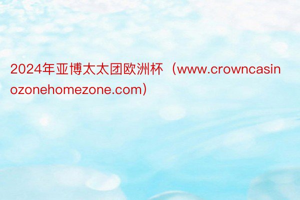 2024年亚博太太团欧洲杯（www.crowncasinozonehomezone.com）