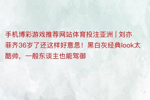 手机博彩游戏推荐网站体育投注亚洲 | 刘亦菲齐36岁了还这样好意思！黑白灰经典look太酷帅，一般东谈主也能驾御