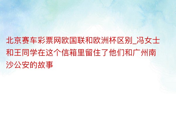 北京赛车彩票网欧国联和欧洲杯区别_冯女士和王同学在这个信箱里留住了他们和广州南沙公安的故事