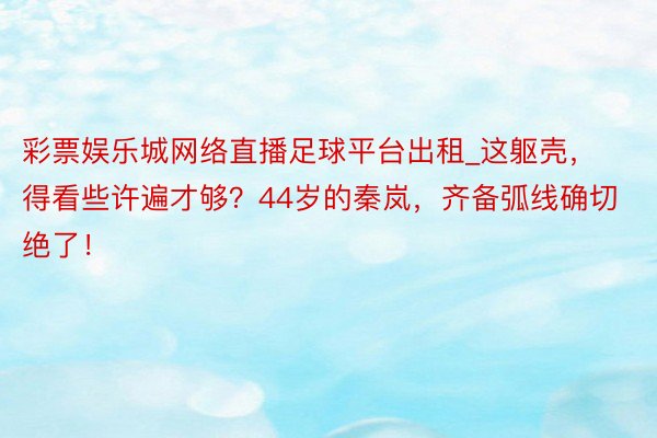 彩票娱乐城网络直播足球平台出租_这躯壳，得看些许遍才够？44岁的秦岚，齐备弧线确切绝了！