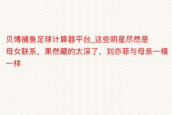 贝博捕鱼足球计算器平台_这些明星尽然是母女联系，果然藏的太深了，刘亦菲与母亲一模一样