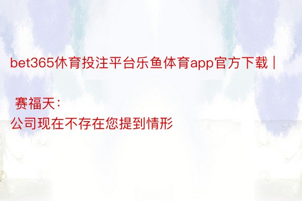 bet365休育投注平台乐鱼体育app官方下载 | 赛福天：
公司现在不存在您提到情形