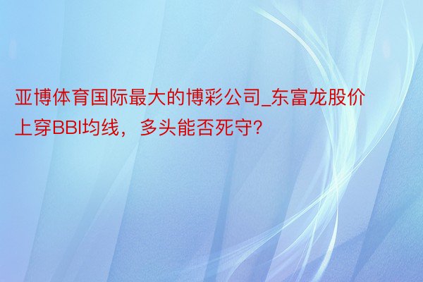 亚博体育国际最大的博彩公司_东富龙股价上穿BBI均线，多头能否死守？