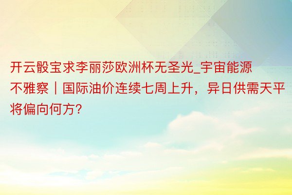 开云骰宝求李丽莎欧洲杯无圣光_宇宙能源不雅察｜国际油价连续七周上升，异日供需天平将偏向何方？