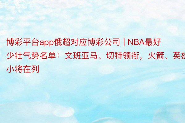 博彩平台app俄超对应博彩公司 | NBA最好少壮气势名单：文班亚马、切特领衔，火箭、英雄小将在列