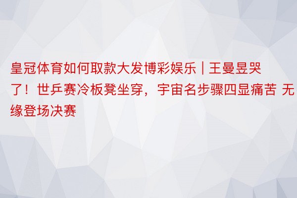 皇冠体育如何取款大发博彩娱乐 | 王曼昱哭了！世乒赛冷板凳坐穿，宇宙名步骤四显痛苦 无缘登场决赛