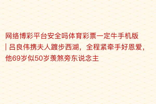 网络博彩平台安全吗体育彩票一定牛手机版 | 吕良伟携夫人踱步西湖，全程紧牵手好恩爱，他69岁似50岁羡煞旁东说念主