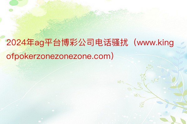 2024年ag平台博彩公司电话骚扰（www.kingofpokerzonezonezone.com）