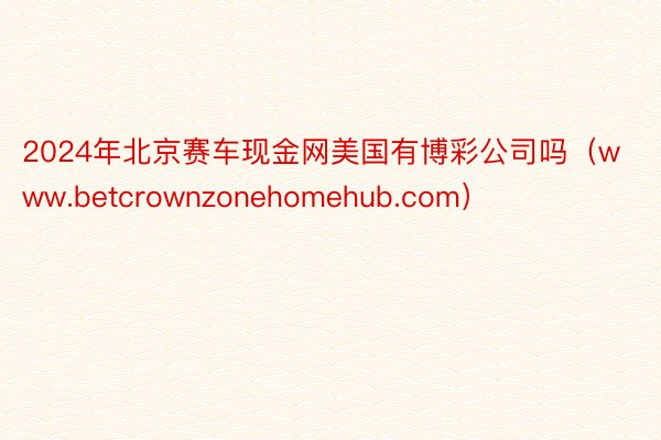 2024年北京赛车现金网美国有博彩公司吗（www.betcrownzonehomehub.com）