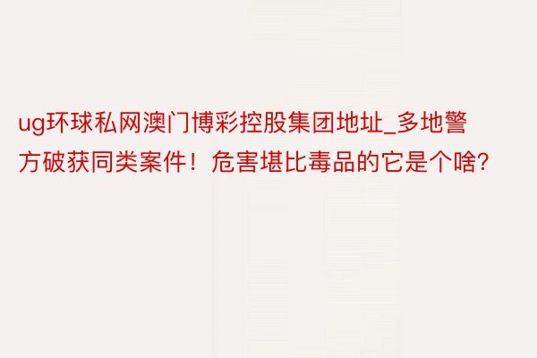 ug环球私网澳门博彩控股集团地址_多地警方破获同类案件！危害堪比毒品的它是个啥？