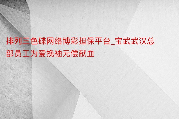 排列三色碟网络博彩担保平台_宝武武汉总部员工为爱挽袖无偿献血