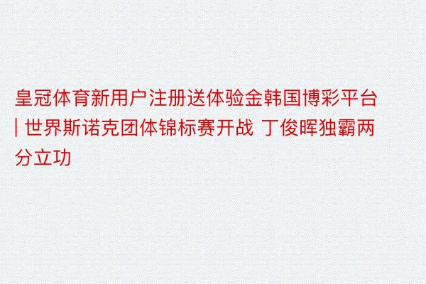 皇冠体育新用户注册送体验金韩国博彩平台 | 世界斯诺克团体锦标赛开战 丁俊晖独霸两分立功