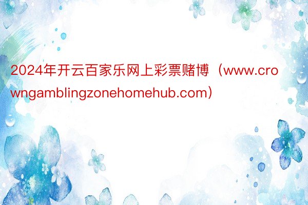 2024年开云百家乐网上彩票赌博（www.crowngamblingzonehomehub.com）