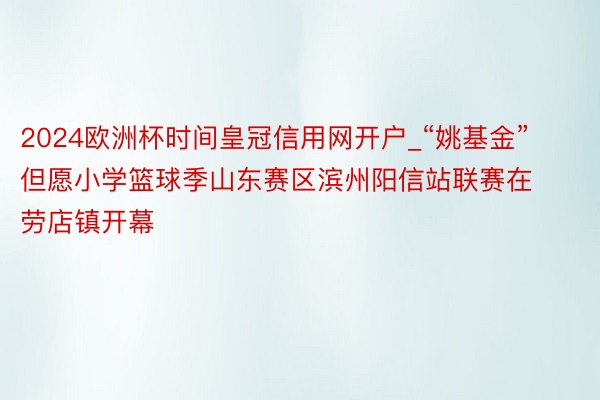 2024欧洲杯时间皇冠信用网开户_“姚基金”但愿小学篮球季山东赛区滨州阳信站联赛在劳店镇开幕