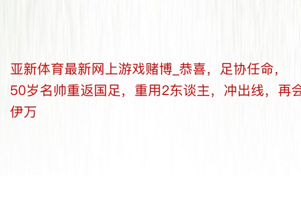 亚新体育最新网上游戏赌博_恭喜，足协任命，50岁名帅重返国足，重用2东谈主，冲出线，再会伊万