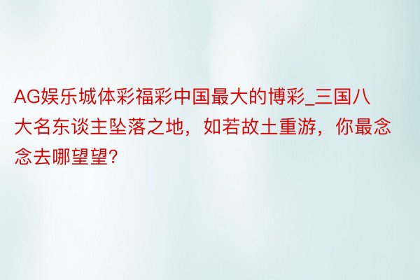 AG娱乐城体彩福彩中国最大的博彩_三国八大名东谈主坠落之地，如若故土重游，你最念念去哪望望？