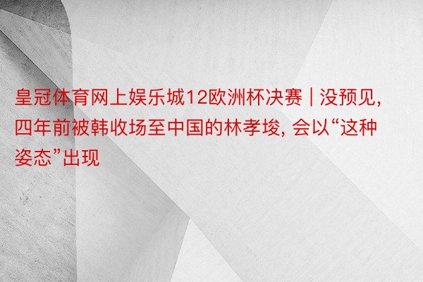 皇冠体育网上娱乐城12欧洲杯决赛 | 没预见, 四年前被韩收场至中国的林孝埈, 会以“这种姿态”出现