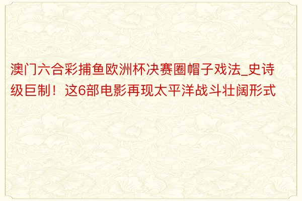 澳门六合彩捕鱼欧洲杯决赛圈帽子戏法_史诗级巨制！这6部电影再现太平洋战斗壮阔形式