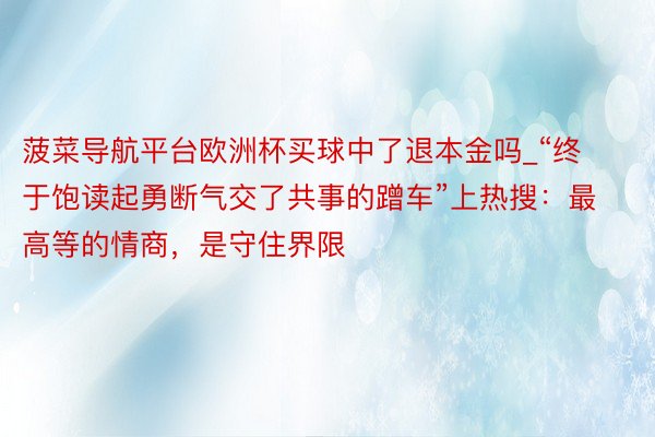 菠菜导航平台欧洲杯买球中了退本金吗_“终于饱读起勇断气交了共事的蹭车”上热搜：最高等的情商，是守住界限