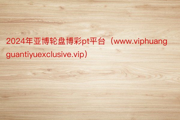 2024年亚博轮盘博彩pt平台（www.viphuangguantiyuexclusive.vip）