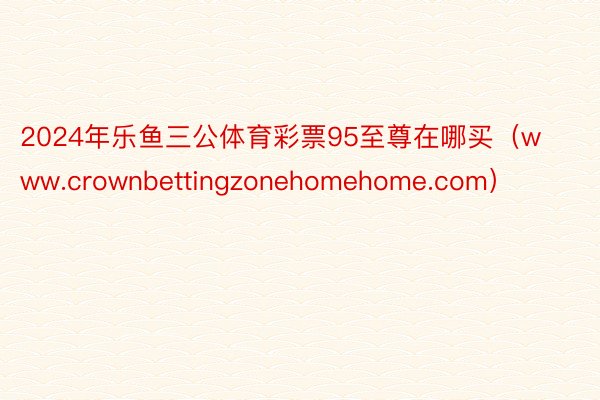 2024年乐鱼三公体育彩票95至尊在哪买（www.crownbettingzonehomehome.com）