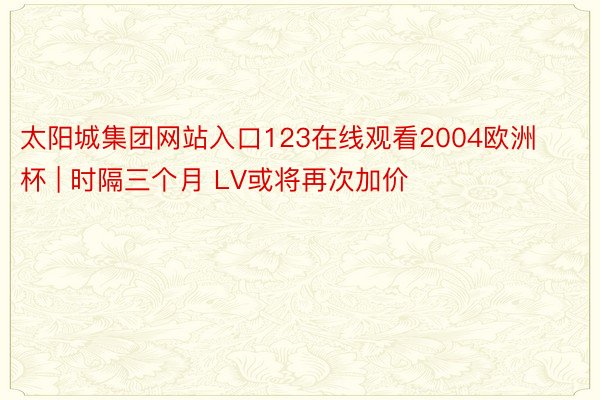 太阳城集团网站入口123在线观看2004欧洲杯 | 时隔三个月 LV或将再次加价