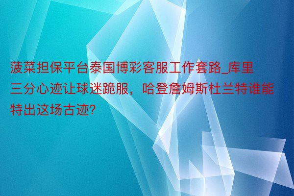 菠菜担保平台泰国博彩客服工作套路_库里三分心迹让球迷跪服，哈登詹姆斯杜兰特谁能特出这场古迹？