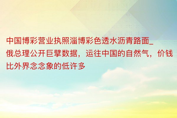 中国博彩营业执照淄博彩色透水沥青路面_俄总理公开巨擘数据，运往中国的自然气，价钱比外界念念象的低许多