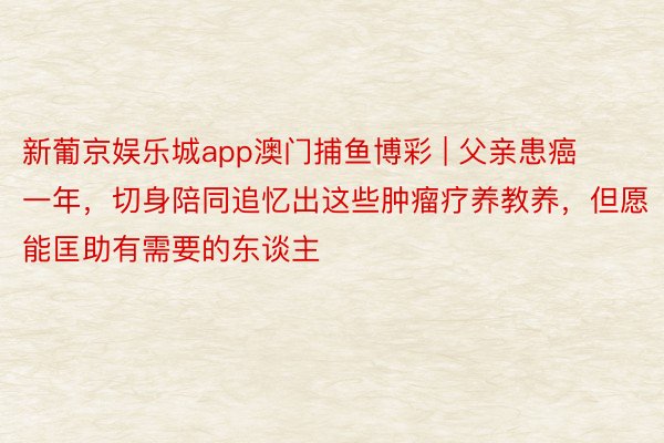 新葡京娱乐城app澳门捕鱼博彩 | 父亲患癌一年，切身陪同追忆出这些肿瘤疗养教养，但愿能匡助有需要的东谈主