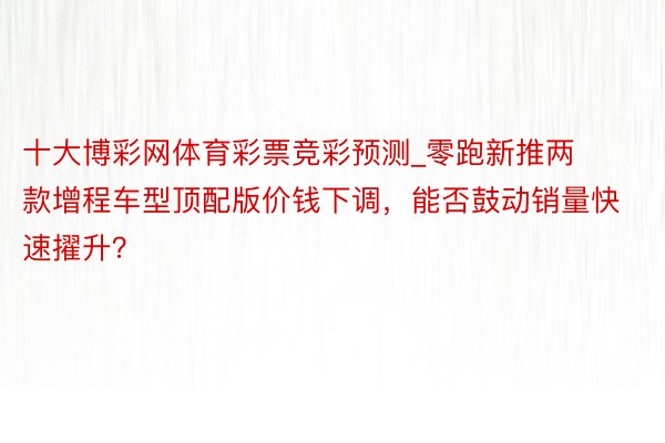 十大博彩网体育彩票竞彩预测_零跑新推两款增程车型顶配版价钱下调，能否鼓动销量快速擢升？