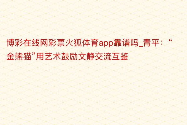 博彩在线网彩票火狐体育app靠谱吗_青平：“金熊猫”用艺术鼓励文静交流互鉴