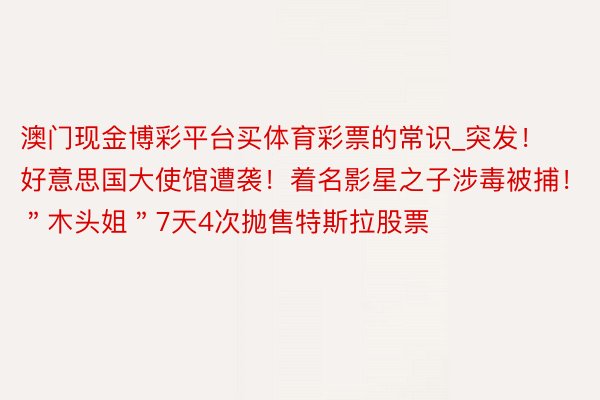 澳门现金博彩平台买体育彩票的常识_突发！好意思国大使馆遭袭！着名影星之子涉毒被捕！＂木头姐＂7天4次抛售特斯拉股票